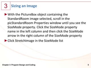 3      Sizing an Image

  ►With the PictureBox object containing the
   StandardRoom image selected, scroll in the
   picStandardRoom Properties window until you see the
   SizeMode property. Click the SizeMode property
   name in the left column and then click the SizeMode
   arrow in the right column of the SizeMode property
  ►Click StretchImage in the SizeMode list




Chapter 3: Program Design and Coding                     5
 