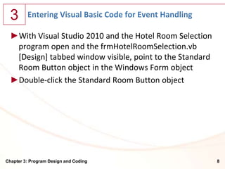 3      Entering Visual Basic Code for Event Handling

  ►With Visual Studio 2010 and the Hotel Room Selection
   program open and the frmHotelRoomSelection.vb
   [Design] tabbed window visible, point to the Standard
   Room Button object in the Windows Form object
  ►Double-click the Standard Room Button object




Chapter 3: Program Design and Coding                       8
 
