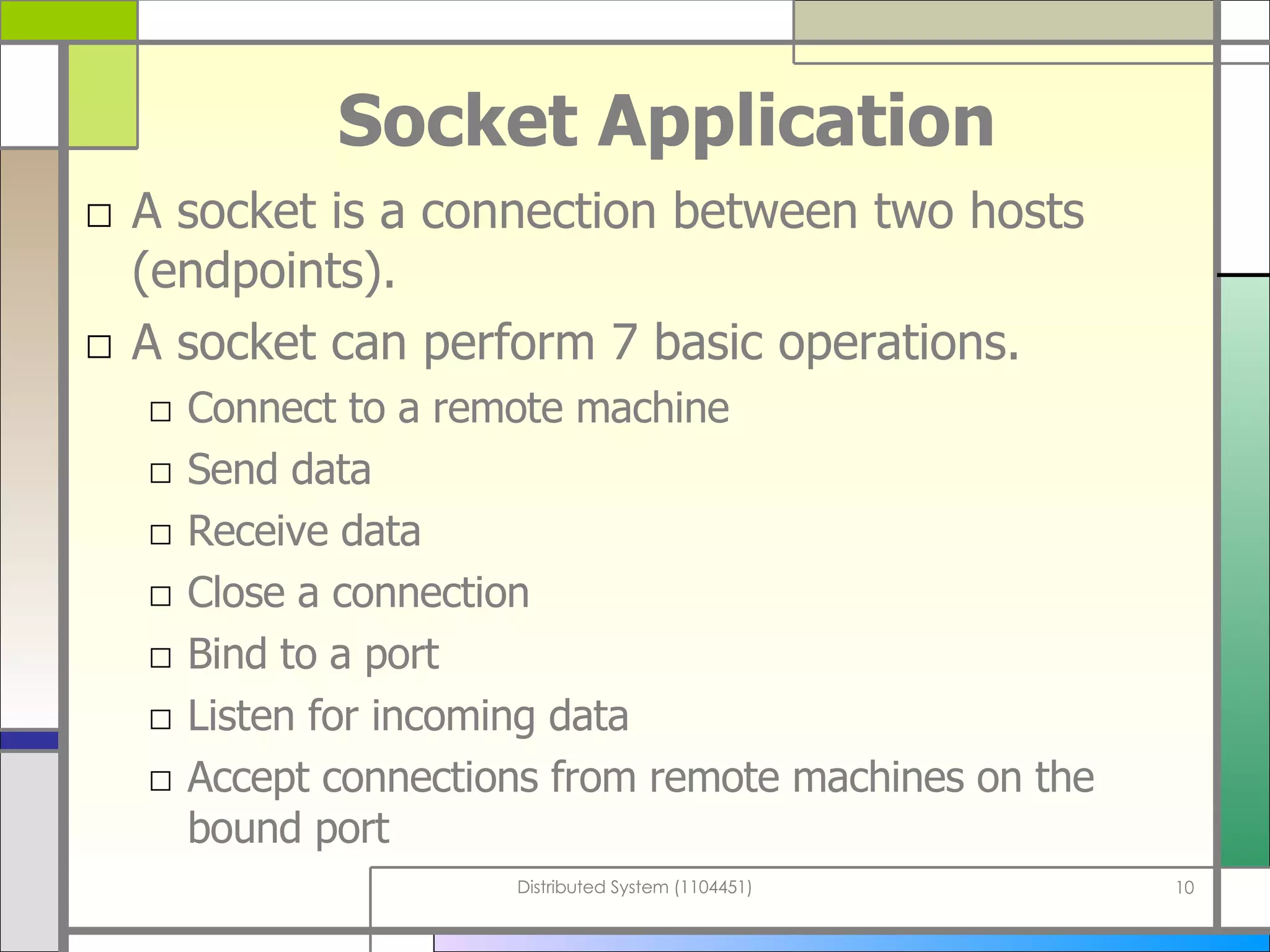 Socket Application A socket is a connection between two hosts (endpoints). A socket can perform 7 basic operations. Connect to a remote machine Send data Receive data Close a connection Bind to a port Listen for incoming data Accept connections from remote machines on the bound port 