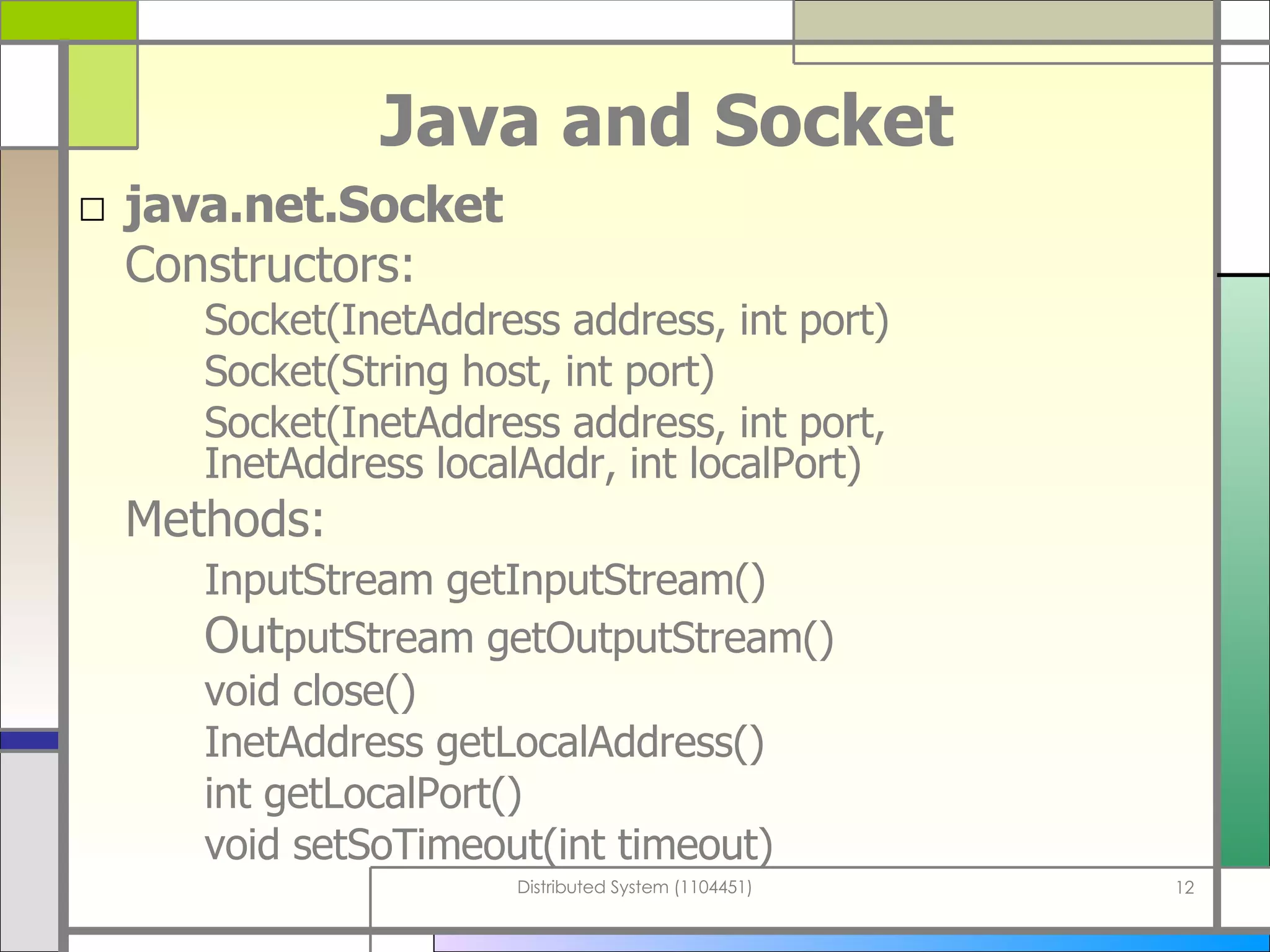 Java and Socket java.net.Socket Constructors:  Socket(InetAddress address, int port) Socket(String host, int port) Socket(InetAddress address, int port,  InetAddress localAddr, int localPort) Methods:  InputStream getInputStream() Out putStream getOutputStream() void close() InetAddress getLocalAddress() int getLocalPort() void setSoTimeout(int timeout) 