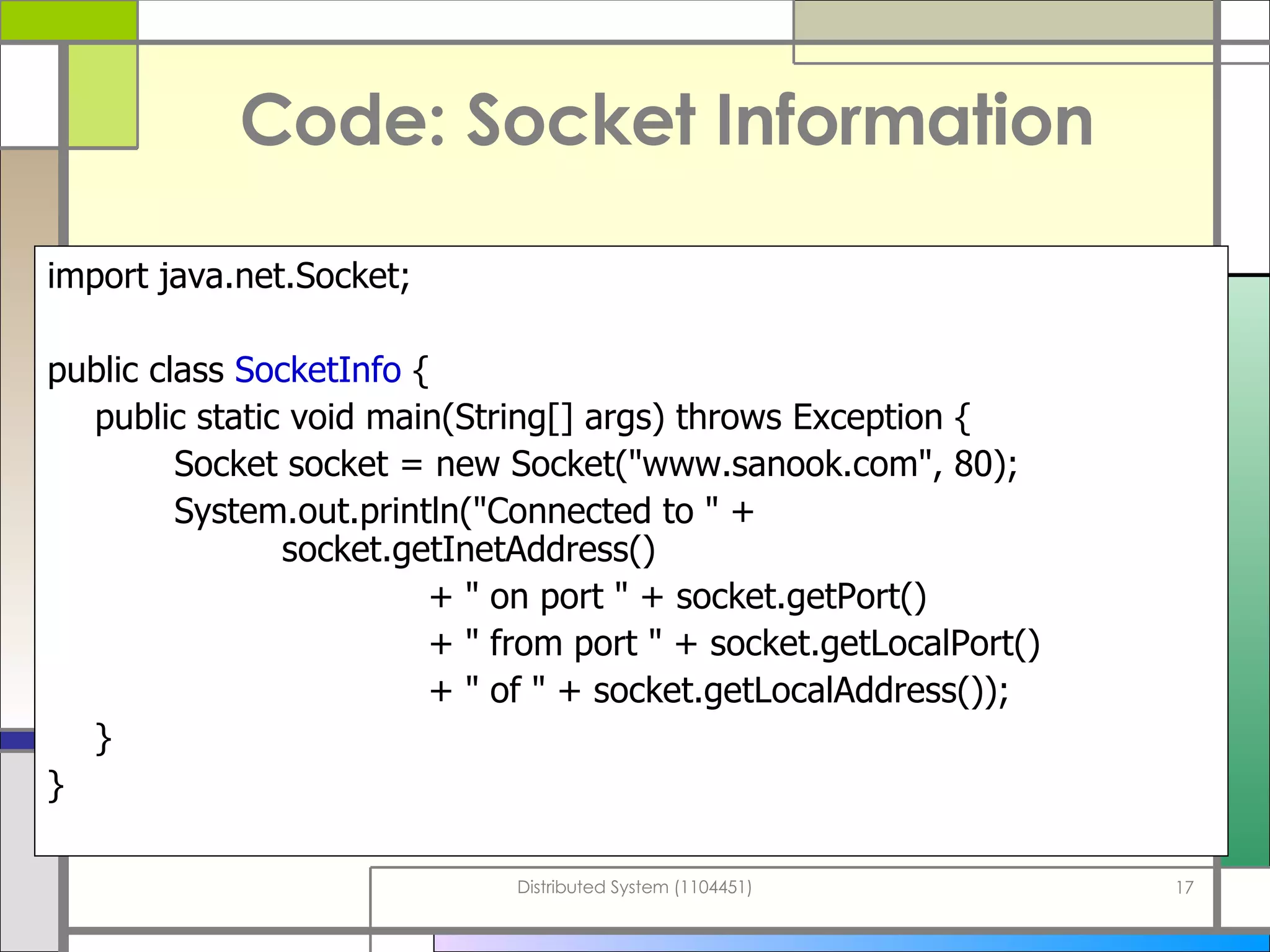 Code: Socket Information import java . net . Socket; public class  SocketInfo  { public static void main ( String []  args )  throws Exception { Socket socket  =  new Socket (&quot; www . sanook . com &quot; , 80 ) ; System . out . println (&quot; Connected to  &quot; +    socket . getInetAddress () + &quot;  on port  &quot; +  socket . getPort () + &quot;  from port  &quot; +  socket . getLocalPort () + &quot;  of  &quot; +  socket . getLocalAddress ()) ; } } 