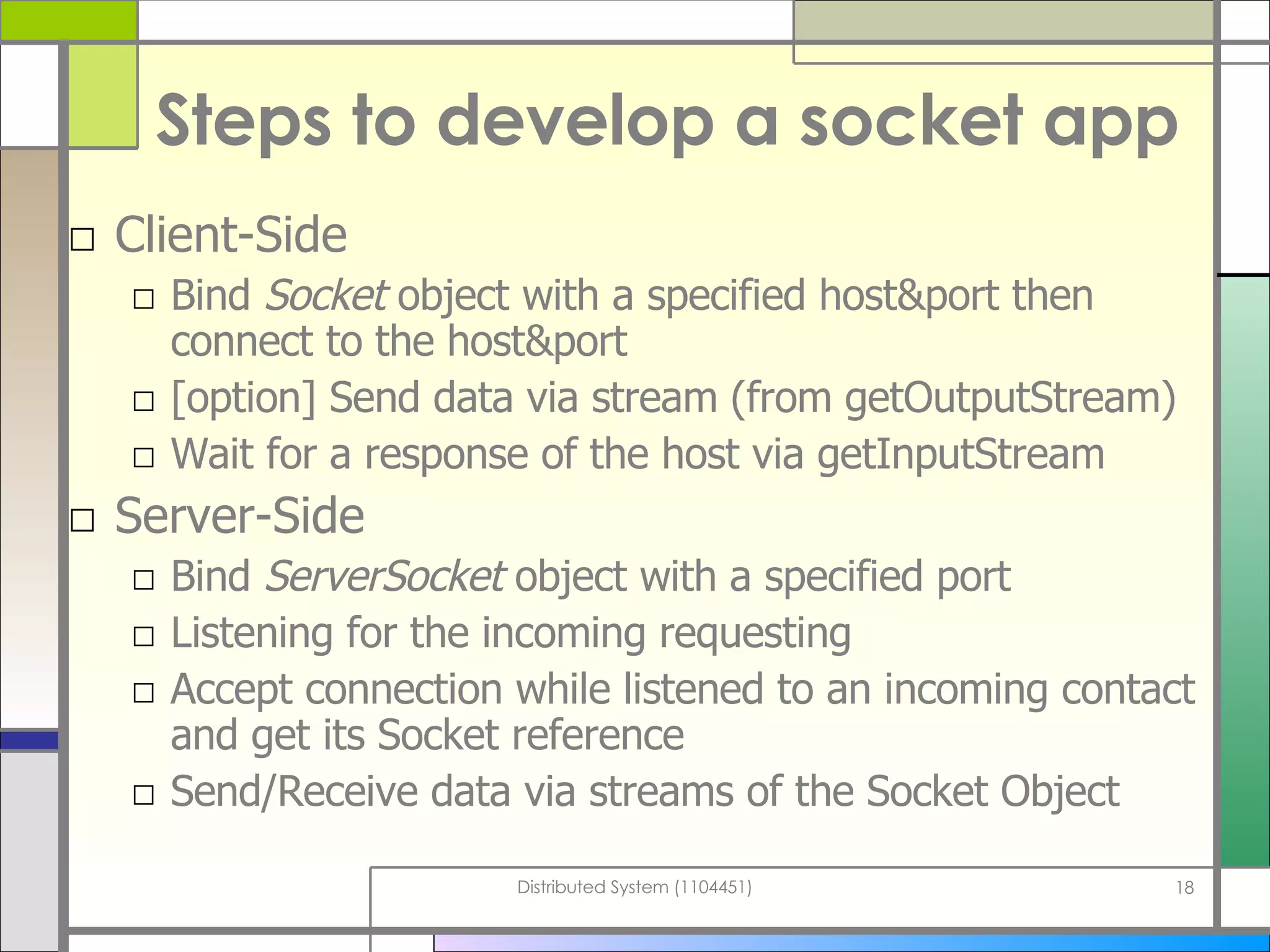 Steps to develop a socket app Client-Side Bind  Socket  object with a specified host&port then connect to the host&port [option] Send data via stream (from getOutputStream) Wait for a response of the host via getInputStream Server-Side Bind  ServerSocket  object with a specified port Listening for the incoming requesting Accept connection while listened to an incoming contact and get its Socket reference Send/Receive data via streams of the Socket Object 