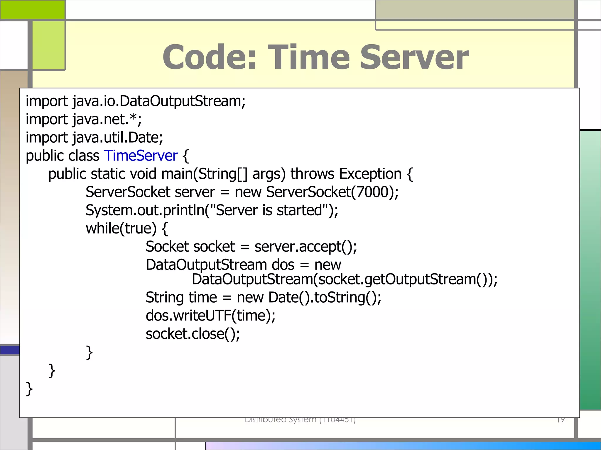 Code: Time Server import java . io . DataOutputStream; import java . net . *; import java . util . Date; public class  TimeServer  { public static void main ( String []  args )  throws Exception { ServerSocket server  =  new ServerSocket ( 7000 ) ; System . out . println (&quot; Server is started &quot;) ; while ( true )  { Socket socket  =  server . accept () ; DataOutputStream dos  =  new      DataOutputStream ( socket . getOutputStream ()) ; String time  =  new Date (). toString () ; dos . writeUTF ( time ) ; socket . close () ; } } } 