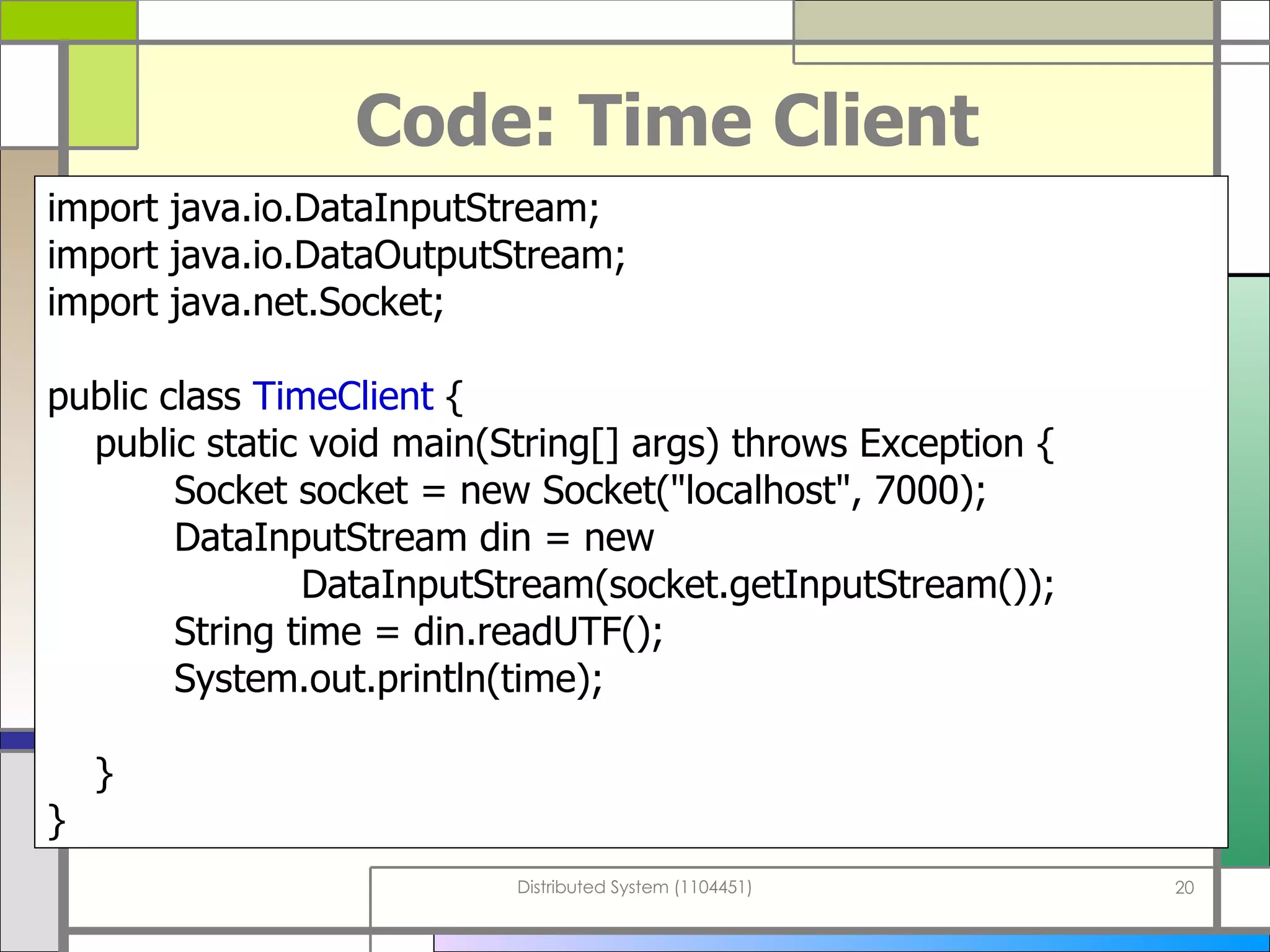 Code: Time Client import java . io . DataInputStream; import java . io . DataOutputStream; import java . net . Socket; public class  TimeClient  { public static void main ( String []  args )  throws Exception { Socket socket  =  new Socket (&quot; localhost &quot; , 7000 ) ; DataInputStream din = new  DataInputStream ( socket . getInputStream ()) ; String time  =  din . readUTF () ; System . out . println ( time ) ; } } 