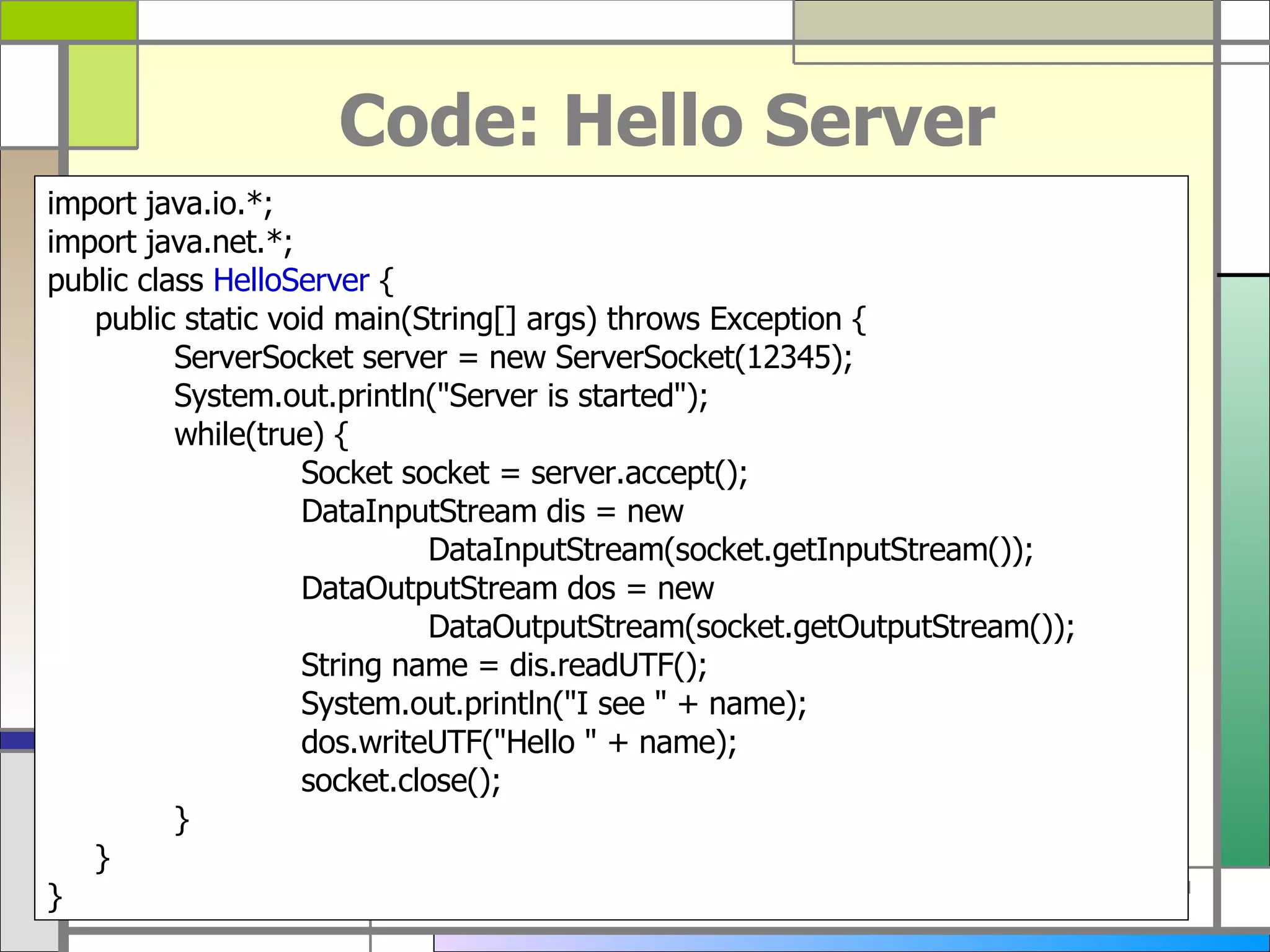 Code: Hello Server import java . io . *; import java . net . *; public class  HelloServer  { public static void main ( String []  args )  throws Exception { ServerSocket server  =  new ServerSocket ( 12345 ) ; System . out . println (&quot; Server is started &quot;) ; while ( true )  { Socket socket  =  server . accept () ; DataInputStream dis  =  new  DataInputStream ( socket . getInputStream ()) ; DataOutputStream dos  =  new  DataOutputStream ( socket . getOutputStream ()) ; String name  =  dis . readUTF () ; System . out . println (&quot; I see  &quot; +  name ) ; dos . writeUTF (&quot; Hello  &quot; +  name ) ; socket . close () ; } } } 