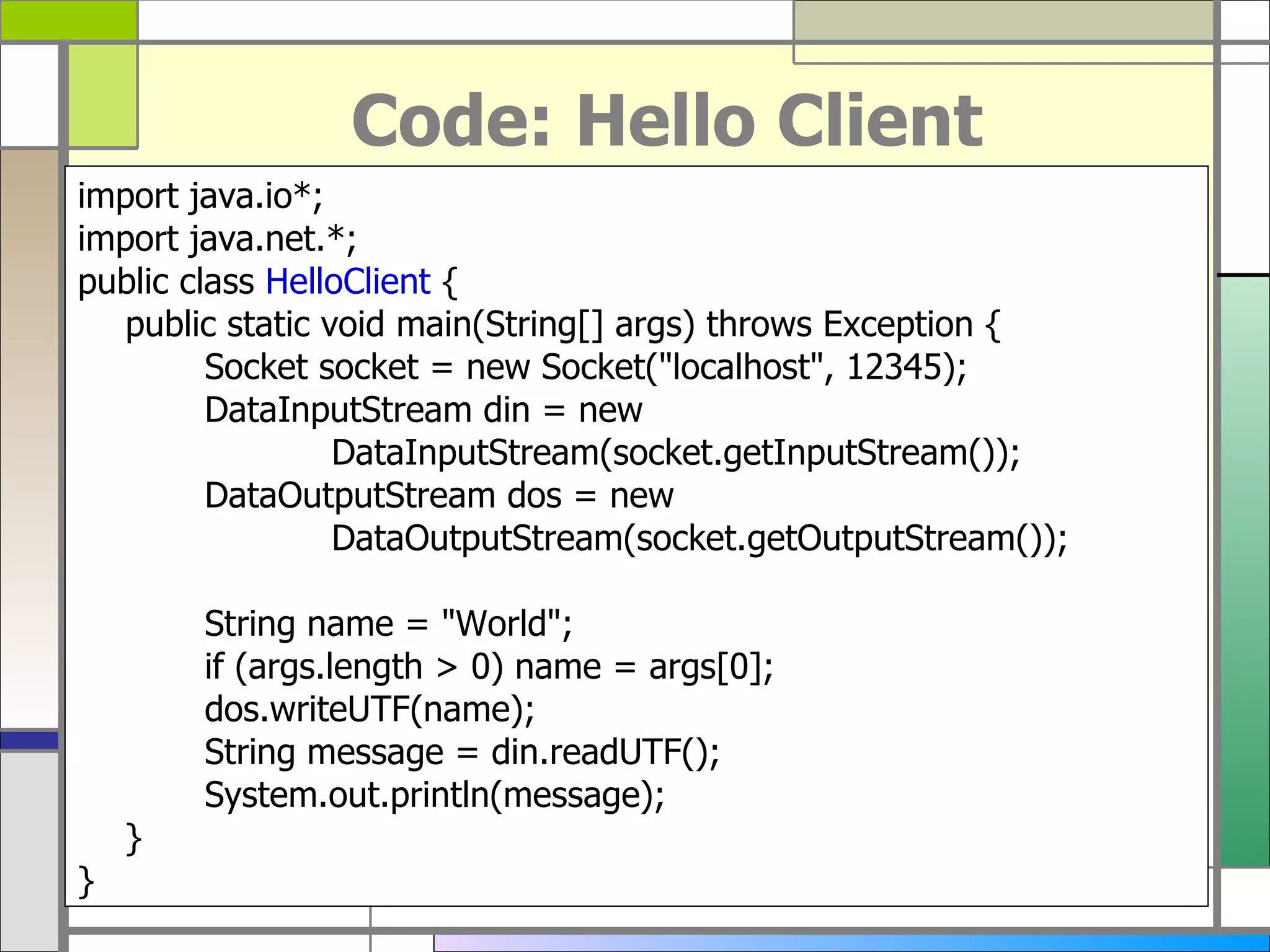 Code: Hello Client import java . io*; import java . net . *; public class  HelloClient  { public static void main ( String []  args )  throws Exception { Socket socket  =  new Socket (&quot; localhost &quot; , 12345 ) ; DataInputStream din  =  new  DataInputStream ( socket . getInputStream ()) ; DataOutputStream dos  =  new  DataOutputStream ( socket . getOutputStream ()) ; String name  = &quot; World &quot; ; if  ( args . length > 0 )  name  =  args [ 0 ] ; dos . writeUTF ( name ) ; String message  =  din . readUTF () ; System . out . println ( message ) ; } } 