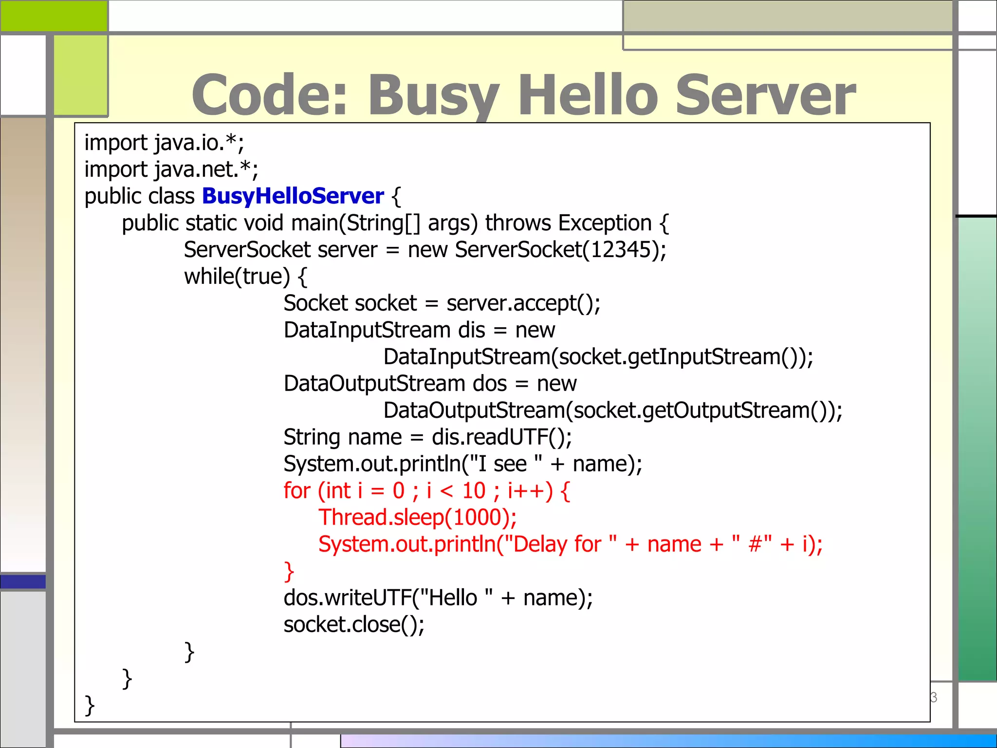Code: Busy Hello Server import java . io . *; import java . net . *; public class  BusyHelloServer  { public static void main ( String []  args )  throws Exception { ServerSocket server  =  new ServerSocket ( 12345 ) ; while ( true )  { Socket socket  =  server . accept () ; DataInputStream dis  =  new  DataInputStream ( socket . getInputStream ()) ; DataOutputStream dos  =  new  DataOutputStream ( socket . getOutputStream ()) ; String name  =  dis . readUTF () ; System . out . println (&quot; I see  &quot; +  name ) ; for  ( int i  =  0 ; i < 10 ; i ++)  {   Thread . sleep ( 1000 ) ;   System . out . println (&quot; Delay for  &quot; +  name  + &quot;  # &quot; +  i ) ; } dos . writeUTF (&quot; Hello  &quot; +  name ) ; socket . close () ; } } } 