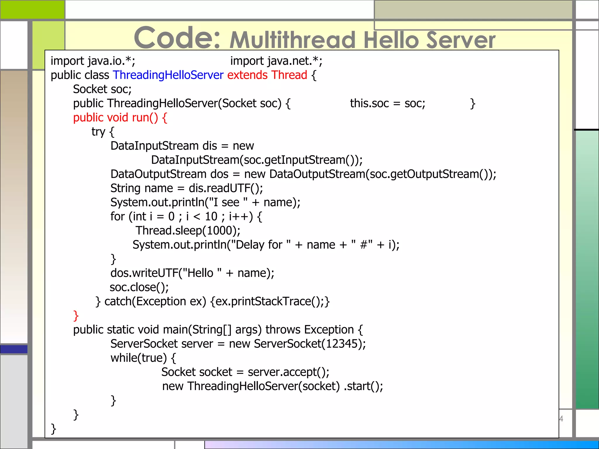 Code:  Multithread Hello Server import java . io . *; import java . net . *; public class  ThreadingHelloServer   extends Thread  { Socket soc; public ThreadingHelloServer ( Socket soc )  { this . soc  =  soc; } public void run ()  {   try { DataInputStream dis  =  new      DataInputStream ( soc . getInputStream ()) ; DataOutputStream dos  =  new DataOutputStream ( soc . getOutputStream ()) ; String name  =  dis . readUTF () ; System . out . println (&quot; I see  &quot; +  name ) ; for  ( int i  =  0 ; i < 10 ; i ++)  {   Thread . sleep ( 1000 ) ;   System . out . println (&quot; Delay for  &quot; +  name  + &quot;  # &quot; +  i ) ; } dos . writeUTF (&quot; Hello  &quot; +  name ) ; soc . close () ;   } catch ( Exception ex )  {ex . printStackTrace () ;} } public static void main ( String []  args )  throws Exception { ServerSocket server  =  new ServerSocket ( 12345 ) ; while ( true )  { Socket socket  =  server . accept () ;   new ThreadingHelloServer ( socket )  .start () ; } } } 