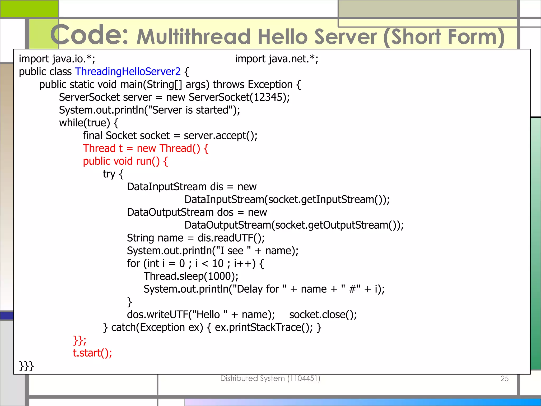 Code:  Multithread Hello Server   (Short Form) import java.io.*; import java.net.*; public class  ThreadingHelloServer2  { public static void main(String[] args) throws Exception {   ServerSocket server = new ServerSocket(12345);   System.out.println(&quot;Server is started&quot;);   while(true) {   final Socket socket = server.accept();   Thread t = new Thread() {   public void run() {   try { DataInputStream dis = new   DataInputStream(socket.getInputStream()); DataOutputStream dos = new   DataOutputStream(socket.getOutputStream()); String name = dis.readUTF(); System.out.println(&quot;I see &quot; + name); for (int i = 0 ; i < 10 ; i++) {   Thread.sleep(1000);   System.out.println(&quot;Delay for &quot; + name + &quot; #&quot; + i); } dos.writeUTF(&quot;Hello &quot; + name); socket.close();   } catch(Exception ex) { ex.printStackTrace(); } }}; t.start(); }}} 