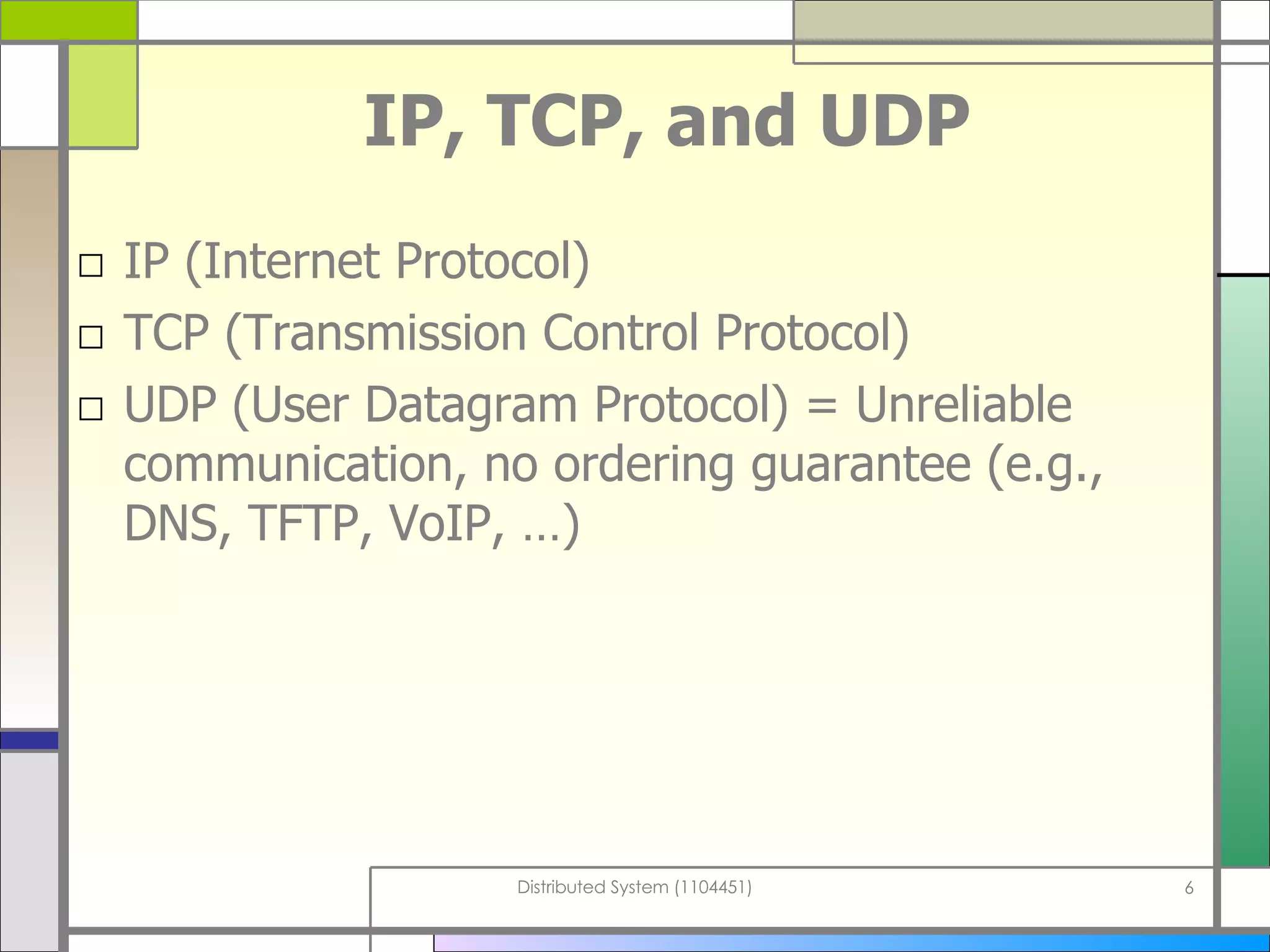 IP, TCP, and UDP IP (Internet Protocol) TCP (Transmission Control Protocol) UDP (User Datagram Protocol)   = Unreliable communication, no ordering guarantee   (e.g., DNS, TFTP, VoIP, …) 