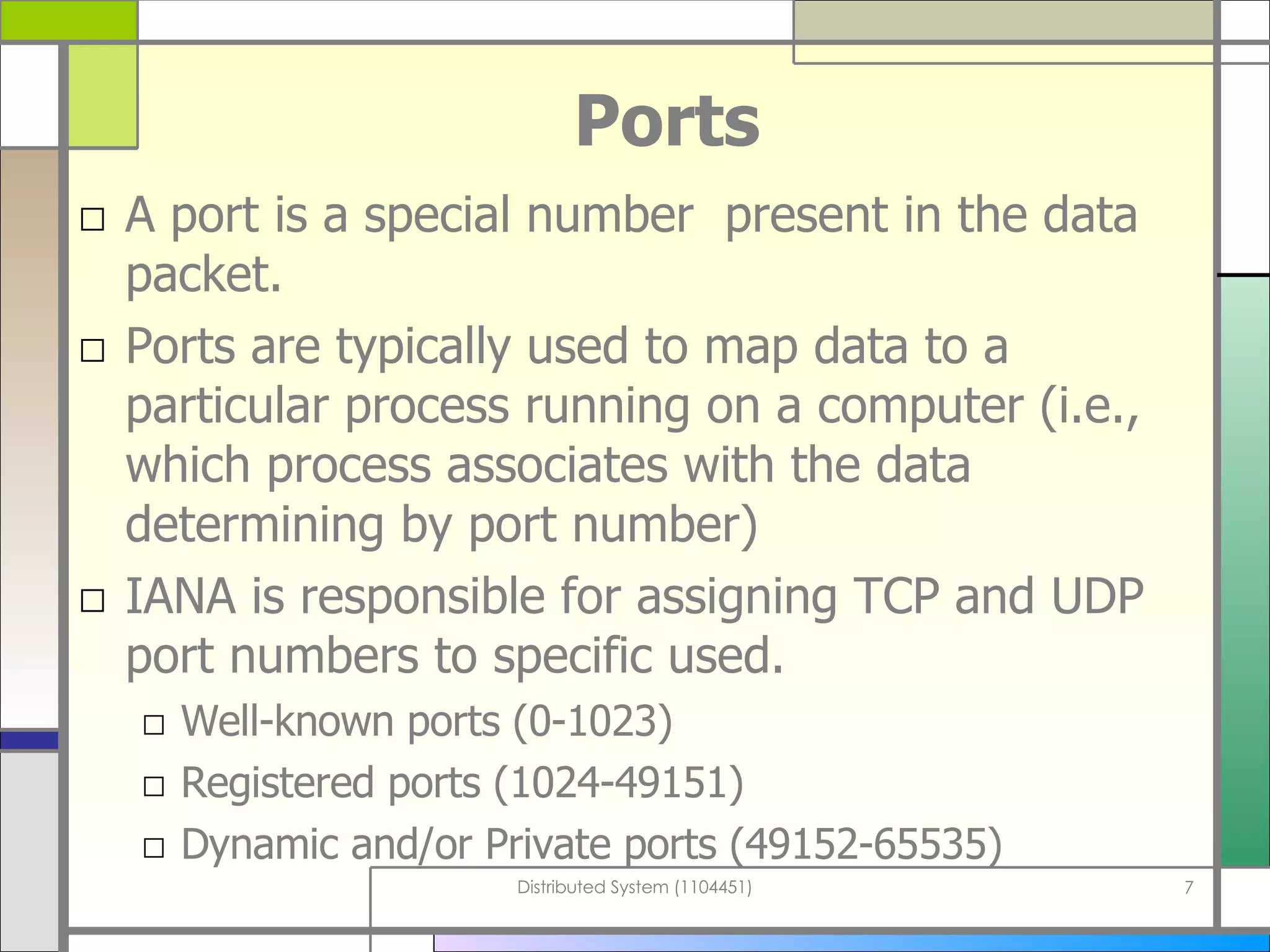 Ports A port is a special number  present in the data packet.  Ports are typically used to map data to a particular process running on a computer (i.e., which process associates with the data determining by port number) IANA is responsible for assigning TCP and UDP port numbers to specific used. Well-known ports   (0-1023) Registered ports (1024-49151) Dynamic and/or Private ports (49152-65535) 