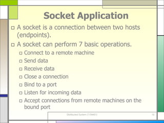 Socket Application A socket is a connection between two hosts (endpoints). A socket can perform 7 basic operations. Connect to a remote machine Send data Receive data Close a connection Bind to a port Listen for incoming data Accept connections from remote machines on the bound port 