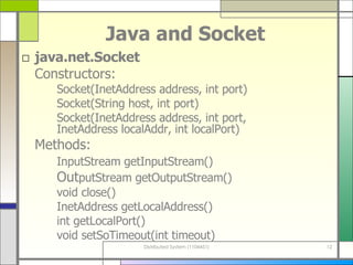 Java and Socket java.net.Socket Constructors:  Socket(InetAddress address, int port) Socket(String host, int port) Socket(InetAddress address, int port,  InetAddress localAddr, int localPort) Methods:  InputStream getInputStream() Out putStream getOutputStream() void close() InetAddress getLocalAddress() int getLocalPort() void setSoTimeout(int timeout) 