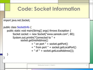 Code: Socket Information import java . net . Socket; public class  SocketInfo  { public static void main ( String []  args )  throws Exception { Socket socket  =  new Socket (&quot; www . sanook . com &quot; , 80 ) ; System . out . println (&quot; Connected to  &quot; +    socket . getInetAddress () + &quot;  on port  &quot; +  socket . getPort () + &quot;  from port  &quot; +  socket . getLocalPort () + &quot;  of  &quot; +  socket . getLocalAddress ()) ; } } 