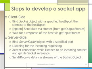 Steps to develop a socket app Client-Side Bind  Socket  object with a specified host&port then connect to the host&port [option] Send data via stream (from getOutputStream) Wait for a response of the host via getInputStream Server-Side Bind  ServerSocket  object with a specified port Listening for the incoming requesting Accept connection while listened to an incoming contact and get its Socket reference Send/Receive data via streams of the Socket Object 