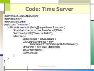 Code: Time Server import java . io . DataOutputStream; import java . net . *; import java . util . Date; public class  TimeServer  { public static void main ( String []  args )  throws Exception { ServerSocket server  =  new ServerSocket ( 7000 ) ; System . out . println (&quot; Server is started &quot;) ; while ( true )  { Socket socket  =  server . accept () ; DataOutputStream dos  =  new      DataOutputStream ( socket . getOutputStream ()) ; String time  =  new Date (). toString () ; dos . writeUTF ( time ) ; socket . close () ; } } } 