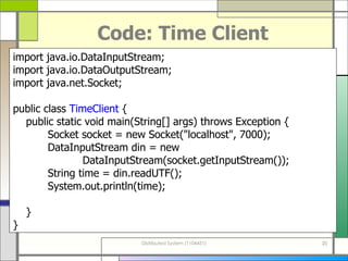 Code: Time Client import java . io . DataInputStream; import java . io . DataOutputStream; import java . net . Socket; public class  TimeClient  { public static void main ( String []  args )  throws Exception { Socket socket  =  new Socket (&quot; localhost &quot; , 7000 ) ; DataInputStream din = new  DataInputStream ( socket . getInputStream ()) ; String time  =  din . readUTF () ; System . out . println ( time ) ; } } 