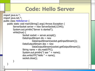 Code: Hello Server import java . io . *; import java . net . *; public class  HelloServer  { public static void main ( String []  args )  throws Exception { ServerSocket server  =  new ServerSocket ( 12345 ) ; System . out . println (&quot; Server is started &quot;) ; while ( true )  { Socket socket  =  server . accept () ; DataInputStream dis  =  new  DataInputStream ( socket . getInputStream ()) ; DataOutputStream dos  =  new  DataOutputStream ( socket . getOutputStream ()) ; String name  =  dis . readUTF () ; System . out . println (&quot; I see  &quot; +  name ) ; dos . writeUTF (&quot; Hello  &quot; +  name ) ; socket . close () ; } } } 