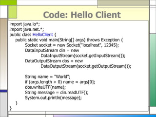 Code: Hello Client import java . io*; import java . net . *; public class  HelloClient  { public static void main ( String []  args )  throws Exception { Socket socket  =  new Socket (&quot; localhost &quot; , 12345 ) ; DataInputStream din  =  new  DataInputStream ( socket . getInputStream ()) ; DataOutputStream dos  =  new  DataOutputStream ( socket . getOutputStream ()) ; String name  = &quot; World &quot; ; if  ( args . length > 0 )  name  =  args [ 0 ] ; dos . writeUTF ( name ) ; String message  =  din . readUTF () ; System . out . println ( message ) ; } } 