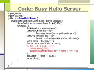 Code: Busy Hello Server import java . io . *; import java . net . *; public class  BusyHelloServer  { public static void main ( String []  args )  throws Exception { ServerSocket server  =  new ServerSocket ( 12345 ) ; while ( true )  { Socket socket  =  server . accept () ; DataInputStream dis  =  new  DataInputStream ( socket . getInputStream ()) ; DataOutputStream dos  =  new  DataOutputStream ( socket . getOutputStream ()) ; String name  =  dis . readUTF () ; System . out . println (&quot; I see  &quot; +  name ) ; for  ( int i  =  0 ; i < 10 ; i ++)  {   Thread . sleep ( 1000 ) ;   System . out . println (&quot; Delay for  &quot; +  name  + &quot;  # &quot; +  i ) ; } dos . writeUTF (&quot; Hello  &quot; +  name ) ; socket . close () ; } } } 