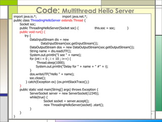 Code:  Multithread Hello Server import java . io . *; import java . net . *; public class  ThreadingHelloServer   extends Thread  { Socket soc; public ThreadingHelloServer ( Socket soc )  { this . soc  =  soc; } public void run ()  {   try { DataInputStream dis  =  new      DataInputStream ( soc . getInputStream ()) ; DataOutputStream dos  =  new DataOutputStream ( soc . getOutputStream ()) ; String name  =  dis . readUTF () ; System . out . println (&quot; I see  &quot; +  name ) ; for  ( int i  =  0 ; i < 10 ; i ++)  {   Thread . sleep ( 1000 ) ;   System . out . println (&quot; Delay for  &quot; +  name  + &quot;  # &quot; +  i ) ; } dos . writeUTF (&quot; Hello  &quot; +  name ) ; soc . close () ;   } catch ( Exception ex )  {ex . printStackTrace () ;} } public static void main ( String []  args )  throws Exception { ServerSocket server  =  new ServerSocket ( 12345 ) ; while ( true )  { Socket socket  =  server . accept () ;   new ThreadingHelloServer ( socket )  .start () ; } } } 