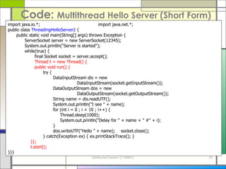 Code:  Multithread Hello Server   (Short Form) import java.io.*; import java.net.*; public class  ThreadingHelloServer2  { public static void main(String[] args) throws Exception {   ServerSocket server = new ServerSocket(12345);   System.out.println(&quot;Server is started&quot;);   while(true) {   final Socket socket = server.accept();   Thread t = new Thread() {   public void run() {   try { DataInputStream dis = new   DataInputStream(socket.getInputStream()); DataOutputStream dos = new   DataOutputStream(socket.getOutputStream()); String name = dis.readUTF(); System.out.println(&quot;I see &quot; + name); for (int i = 0 ; i < 10 ; i++) {   Thread.sleep(1000);   System.out.println(&quot;Delay for &quot; + name + &quot; #&quot; + i); } dos.writeUTF(&quot;Hello &quot; + name); socket.close();   } catch(Exception ex) { ex.printStackTrace(); } }}; t.start(); }}} 