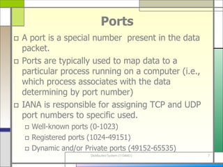 Ports A port is a special number  present in the data packet.  Ports are typically used to map data to a particular process running on a computer (i.e., which process associates with the data determining by port number) IANA is responsible for assigning TCP and UDP port numbers to specific used. Well-known ports   (0-1023) Registered ports (1024-49151) Dynamic and/or Private ports (49152-65535) 
