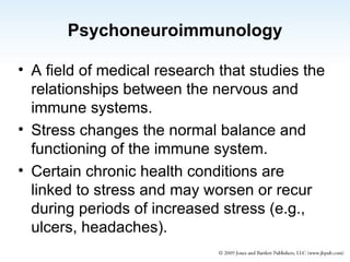 Psychoneuroimmunology A field of medical research that studies the relationships between the nervous and immune systems. Stress changes the normal balance and functioning of the immune system. Certain chronic health conditions are linked to stress and may worsen or recur during periods of increased stress (e.g., ulcers, headaches). 