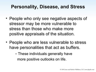 Personality, Disease, and Stress People who only see negative aspects of stressor may be more vulnerable to stress than those who make more positive appraisals of the situation. People who are less vulnerable to stress have personalities that act as buffers. -  These individuals generally have more positive outlooks on life. 