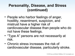 Personality, Disease, and Stress (continued) People who harbor feelings of anger, hostility, resentment, suspicion, and mistrust have a higher risk of cardiovascular disease than people who do not have these feelings.  “Type A” persons are not necessarily at risk. Chronic stress increases the risk of cardiovascular disease, particularly stroke. 