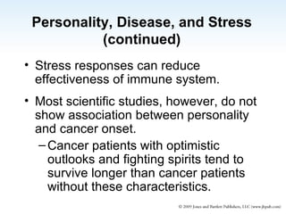 Personality, Disease, and Stress (continued) Stress responses can reduce effectiveness of immune system. Most scientific studies, however, do not show association between personality and cancer onset. Cancer patients with optimistic outlooks and fighting spirits tend to survive longer than cancer patients without these characteristics. 