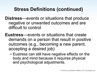 Stress Definitions (continued) Distress —events or situations that produce negative or unwanted outcomes and are difficult to control Eustress —events or situations that create demands on a person that result in positive outcomes (e.g., becoming a new parent, accepting a desired job)  Eustress can still have negative effects on the body and mind because it requires physical and psychological adjustments. 