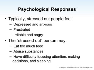 Psychological Responses Typically, stressed out people feel: Depressed and anxious Frustrated Irritable and angry The “stressed out” person may:  Eat too much food Abuse substances Have difficulty focusing attention, making decisions, and sleeping 