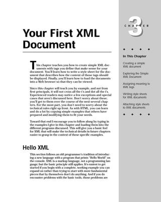 3
                                                                          CHAPTER


Your First XML
Document                                                                 ✦     ✦      ✦         ✦

                                                                         In This Chapter



  T                                                                      Creating a simple
       his chapter teaches you how to create simple XML doc-             XML document
       uments with tags you define that make sense for your
  document. You’ll learn how to write a style sheet for the doc-
                                                                         Exploring the Simple
  ument that describes how the content of those tags should
                                                                         XML Document
  be displayed. Finally, you’ll learn how to load the documents
  into a Web browser so that they can be viewed.
                                                                         Assigning meaning to
                                                                         XML tags
  Since this chapter will teach you by example, and not from
  first principals, it will not cross all the t’s and dot all the i’s.
                                                                         Writing style sheets
  Experienced readers may notice a few exceptions and special
                                                                         for XML documents
  cases that aren’t discussed here. Don’t worry about these;
  you’ll get to them over the course of the next several chap-
                                                                         Attaching style sheets
  ters. For the most part, you don’t need to worry about the
                                                                         to XML documents
  technical rules right up front. As with HTML, you can learn
  and do a lot by copying simple examples that others have
                                                                         ✦     ✦      ✦         ✦
  prepared and modifying them to fit your needs.

  Toward that end I encourage you to follow along by typing in
  the examples I give in this chapter and loading them into the
  different programs discussed. This will give you a basic feel
  for XML that will make the technical details in future chapters
  easier to grasp in the context of these specific examples.



Hello XML
  This section follows an old programmer’s tradition of introduc-
  ing a new language with a program that prints “Hello World” on
  the console. XML is a markup language, not a programming lan-
  guage; but the basic principle still applies. It’s easiest to get
  started if you begin with a complete, working example you can
  expand on rather than trying to start with more fundamental
  pieces that by themselves don’t do anything. And if you do
  encounter problems with the basic tools, those problems are
 