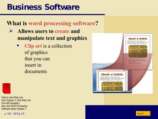 Business Software What is  word processing software ? p. 138 – 139 Fig. 3-5 Allows users to  create  and  manipulate text and graphics Clip art  is a collection  of graphics  that you can insert in documents Next Click to view Web Link, click Chapter 3, Click Web Link from left navigation,  then click Word Processing Software below Chapter 3 