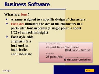 Business Software What is a  font ? p. 141 Fig. 3-7 A name assigned to a specific design of characters Font size  indicates the size of the characters in a particular font in points   (a single point is about 1/72 of an inch in height) Font style adds  emphasis to a  font such as  bold, italic,  and underline Next 