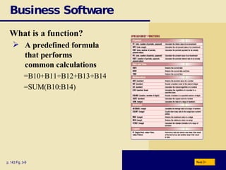 Business Software What is a function? p. 143 Fig. 3-9 A predefined formula  that performs  common calculations =B10+B11+B12+B13+B14 =SUM(B10:B14) Next 