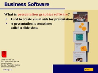 Business Software What is  presentation graphics software ? p. 146 Fig. 3-12 Used to create visual aids for presentations A presentation is sometimes  called a slide show Next Click to view Web Link, click Chapter 3, Click Web Link from left navigation,  then click Presentation Graphics Software below Chapter 3 