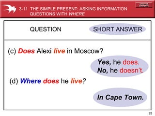 28
Yes, he does.
No, he doesn’t.
QUESTION SHORT ANSWER
(c) Does Alexi live in Moscow?
(d) Where does he live?
In Cape Town.
3-11 THE SIMPLE PRESENT: ASKING INFORMATION
QUESTIONS WITH WHERE
 