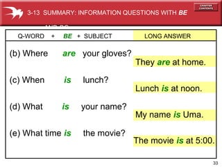 33
(e) What time is the movie?
(d) What is your name?
(c) When is lunch?
(b) Where are your gloves?
Q-WORD + BE + SUBJECT LONG ANSWER
They are at home.
My name is Uma.
Lunch is at noon.
The movie is at 5:00.
3-13 SUMMARY: INFORMATION QUESTIONS WITH BE
AND DO
 
