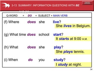 34
(h) What does she play?
(g) What time does school start?
Q-WORD + DO + SUBJECT + MAIN VERB
(f) Where does she live?
She lives in Belgium.
(i) When do you study?
It starts at 9:00 A.M.
She plays tennis.
I study at night.
3-13 SUMMARY: INFORMATION QUESTIONS WITH BE
AND DO
 