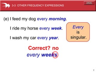 7
every weeks
(e) I feed my dog every morning.
I ride my horse every week.
I wash my car every year.
Every
is
singular.
Correct? no
3-3 OTHER FREQUENCY EXPRESSIONS
 