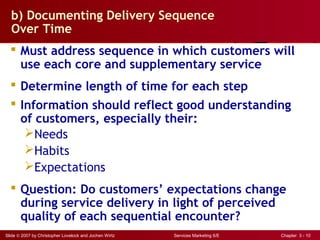 Slide © 2007 by Christopher Lovelock and Jochen Wirtz Services Marketing 6/E Chapter 3 - 10
b) Documenting Delivery Sequence
Over Time
 Must address sequence in which customers will
use each core and supplementary service
 Determine length of time for each step
 Information should reflect good understanding
of customers, especially their:
Needs
Habits
Expectations
 Question: Do customers’ expectations change
during service delivery in light of perceived
quality of each sequential encounter?
 