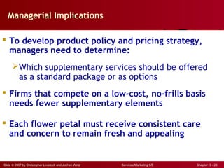 Slide © 2007 by Christopher Lovelock and Jochen Wirtz Services Marketing 6/E Chapter 3 - 26
Managerial Implications
 To develop product policy and pricing strategy,
managers need to determine:
Which supplementary services should be offered
as a standard package or as options
 Firms that compete on a low-cost, no-frills basis
needs fewer supplementary elements
 Each flower petal must receive consistent care
and concern to remain fresh and appealing
 
