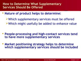 Slide © 2007 by Christopher Lovelock and Jochen Wirtz Services Marketing 6/E Chapter 3 - 27
How to Determine What Supplementary
Services Should Be Offered
 Nature of product helps to determine:
Which supplementary services must be offered
Which might usefully be added to enhance value
 People-processing and high-contact services tend
to have more supplementary services
 Market positioning strategy helps to determine
which supplementary services should be included
 