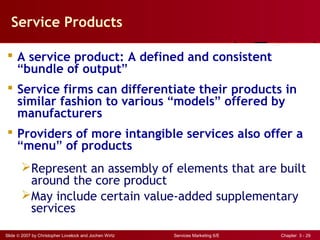 Slide © 2007 by Christopher Lovelock and Jochen Wirtz Services Marketing 6/E Chapter 3 - 29
Service Products
 A service product: A defined and consistent
“bundle of output”
 Service firms can differentiate their products in
similar fashion to various “models” offered by
manufacturers
 Providers of more intangible services also offer a
“menu” of products
Represent an assembly of elements that are built
around the core product
May include certain value-added supplementary
services
 