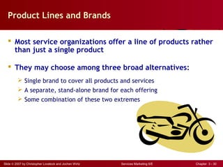 Slide © 2007 by Christopher Lovelock and Jochen Wirtz Services Marketing 6/E Chapter 3 - 30
Product Lines and Brands
 Most service organizations offer a line of products rather
than just a single product
 They may choose among three broad alternatives:
 Single brand to cover all products and services
 A separate, stand-alone brand for each offering
 Some combination of these two extremes
 