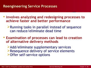 Slide © 2007 by Christopher Lovelock and Jochen Wirtz Services Marketing 6/E Chapter 3 - 38
Reengineering Service Processes
 involves analyzing and redesigning processes to
achieve faster and better performance
Running tasks in parallel instead of sequence
can reduce/eliminate dead time
 Examination of processes can lead to creation
of alternative delivery methods
Add/eliminate supplementary services
Resequence delivery of service elements
Offer self-service options
 