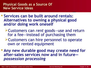 Slide © 2007 by Christopher Lovelock and Jochen Wirtz Services Marketing 6/E Chapter 3 - 39
Physical Goods as a Source Of
New Service Ideas
 Services can be built around rentals:
Alternatives to owning a physical good
and/or doing work oneself
Customers can rent goods—use and return
for a fee—instead of purchasing them
Customers can hire personnel to operate
own or rented equipment
 Any new durable good may create need for
after-sales services now and in future—
possession processing
 