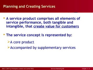 Slide © 2007 by Christopher Lovelock and Jochen Wirtz Services Marketing 6/E Chapter 3 - 4
Planning and Creating Services
 A service product comprises all elements of
service performance, both tangible and
intangible, that create value for customers
 The service concept is represented by:
A core product
Accompanied by supplementary services
 